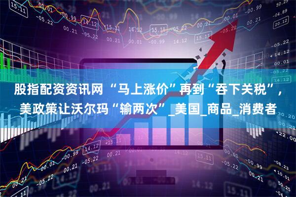 股指配资资讯网 “马上涨价”再到“吞下关税”，美政策让沃尔玛“输两次”_美国_商品_消费者
