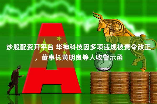 炒股配资开平台 华神科技因多项违规被责令改正，董事长黄明良等人收警示函