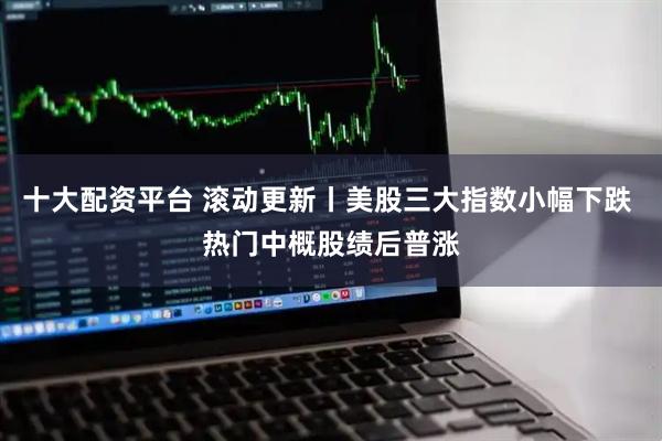 十大配资平台 滚动更新丨美股三大指数小幅下跌 热门中概股绩后普涨