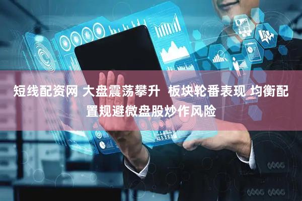 短线配资网 大盘震荡攀升  板块轮番表现 均衡配置规避微盘股炒作风险