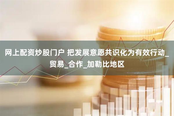 网上配资炒股门户 把发展意愿共识化为有效行动_贸易_合作_加勒比地区