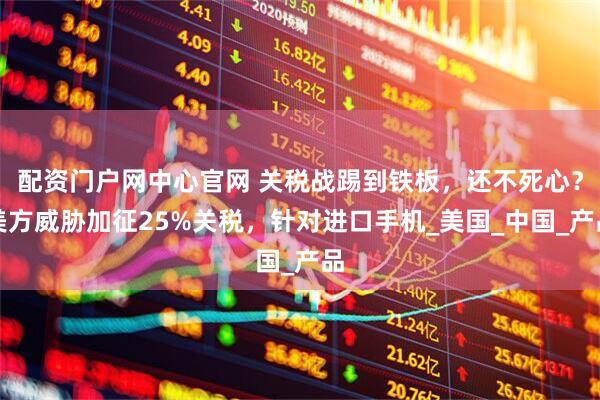配资门户网中心官网 关税战踢到铁板，还不死心？美方威胁加征25%关税，针对进口手机_美国_中国_产品