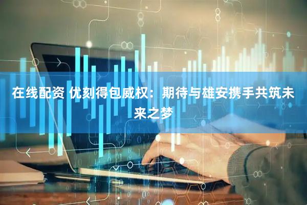 在线配资 优刻得包威权：期待与雄安携手共筑未来之梦