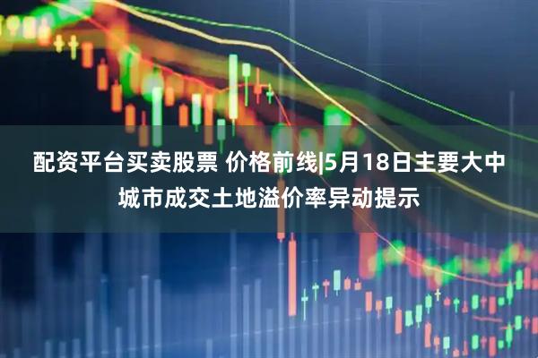 配资平台买卖股票 价格前线|5月18日主要大中城市成交土地溢价率异动提示