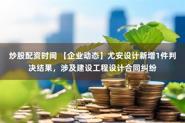 炒股配资时间 【企业动态】尤安设计新增1件判决结果，涉及建设工程设计合同纠纷
