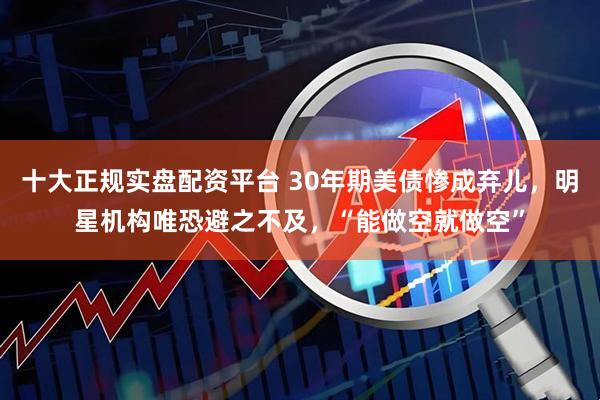 十大正规实盘配资平台 30年期美债惨成弃儿，明星机构唯恐避之不及，“能做空就做空”
