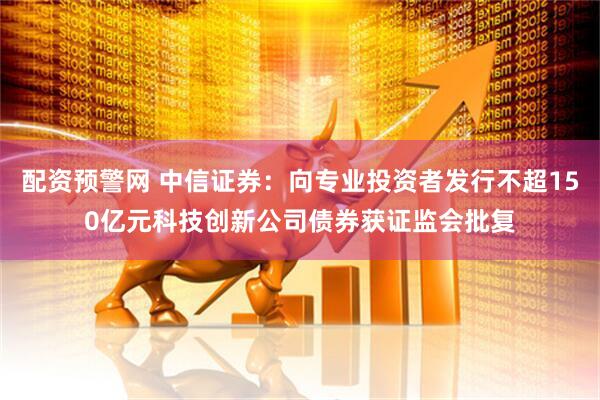配资预警网 中信证券：向专业投资者发行不超150亿元科技创新公司债券获证监会批复