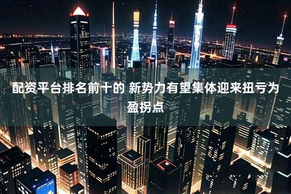 配资平台排名前十的 新势力有望集体迎来扭亏为盈拐点