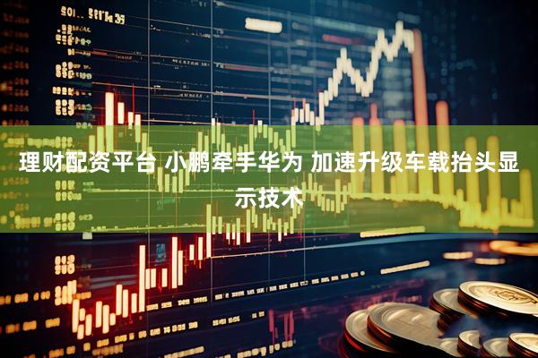 理财配资平台 小鹏牵手华为 加速升级车载抬头显示技术