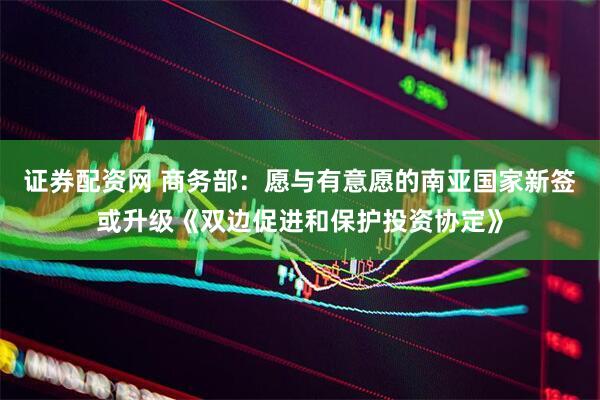证券配资网 商务部：愿与有意愿的南亚国家新签或升级《双边促进和保护投资协定》