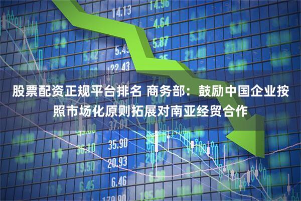 股票配资正规平台排名 商务部：鼓励中国企业按照市场化原则拓展对南亚经贸合作