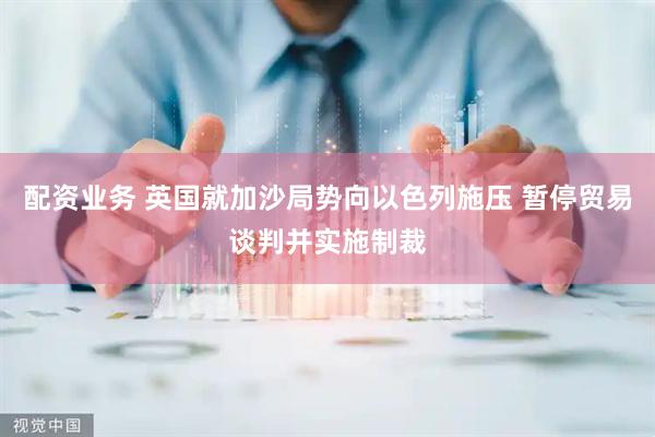 配资业务 英国就加沙局势向以色列施压 暂停贸易谈判并实施制裁