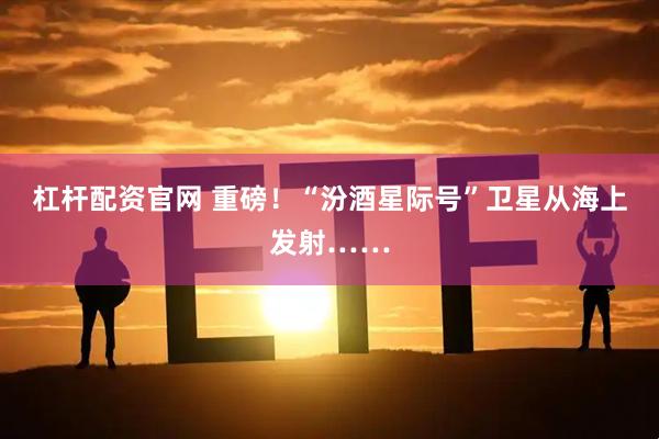 杠杆配资官网 重磅！“汾酒星际号”卫星从海上发射……