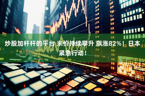 炒股加杆杆的平台 米价持续攀升 飙涨82%！日本紧急行动！