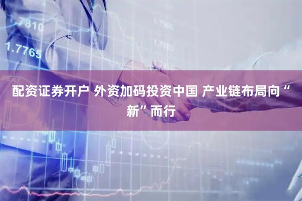 配资证券开户 外资加码投资中国 产业链布局向“新”而行