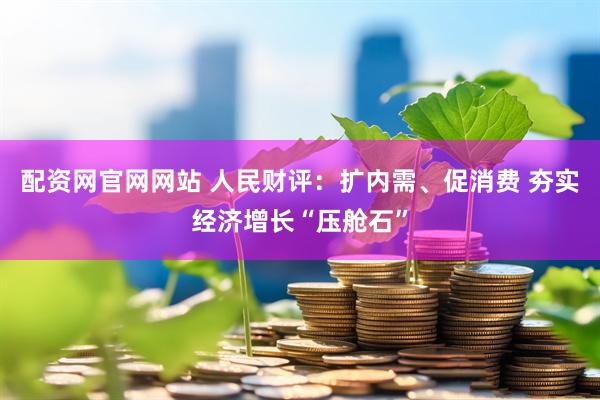 配资网官网网站 人民财评：扩内需、促消费 夯实经济增长“压舱石”