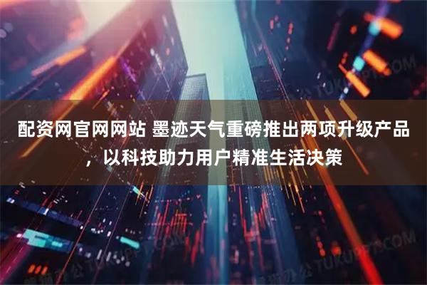 配资网官网网站 墨迹天气重磅推出两项升级产品，以科技助力用户精准生活决策