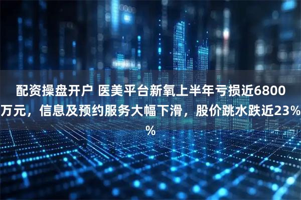 配资操盘开户 医美平台新氧上半年亏损近6800万元，信息及预约服务大幅下滑，股价跳水跌近23%
