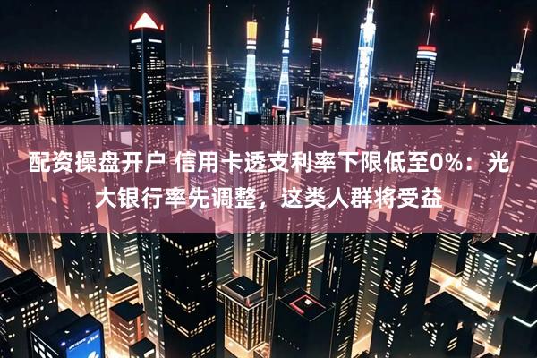 配资操盘开户 信用卡透支利率下限低至0%：光大银行率先调整，这类人群将受益
