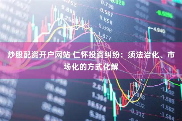 炒股配资开户网站 仁怀投资纠纷：须法治化、市场化的方式化解