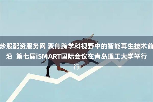 炒股配资服务网 聚焦跨学科视野中的智能再生技术前沿  第七届iSMART国际会议在青岛理工大学举行