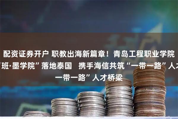 配资证券开户 职教出海新篇章！青岛工程职业学院首个“班·墨学院”落地泰国   携手海信共筑“一带一路”人才桥梁